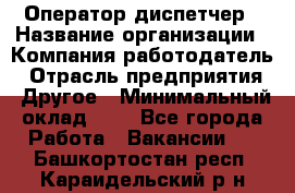 Оператор-диспетчер › Название организации ­ Компания-работодатель › Отрасль предприятия ­ Другое › Минимальный оклад ­ 1 - Все города Работа » Вакансии   . Башкортостан респ.,Караидельский р-н